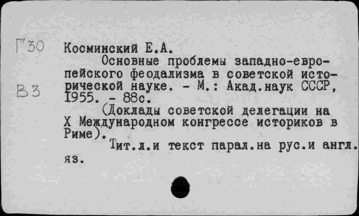 ﻿Г 50
Косминский Е.А.
Основные проблемы западно-европейского феодализма в советской исто-^ической^науке. - М. : Акад.наук СССР,
(Доклады советской делегации на
X Международном конгрессе историков в
’Тит.л.и текст парал.на рус.и англ.
яз.